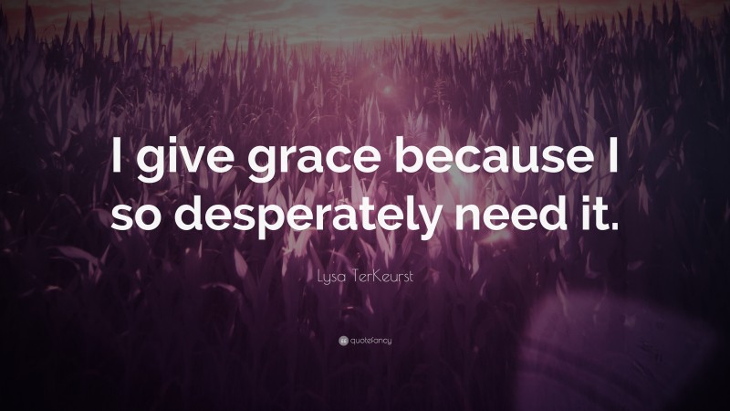 Lysa TerKeurst Quote: “I give grace because I so desperately need it.”