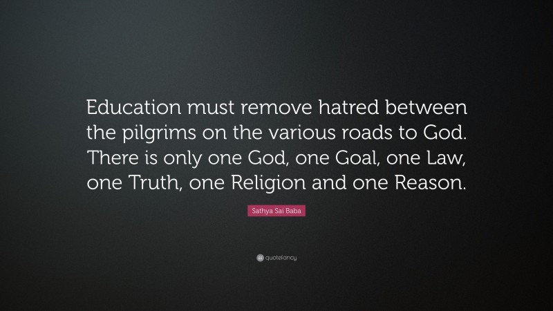 Sathya Sai Baba Quote: “Education must remove hatred between the pilgrims on the various roads to God. There is only one God, one Goal, one Law, one Truth, one Religion and one Reason.”