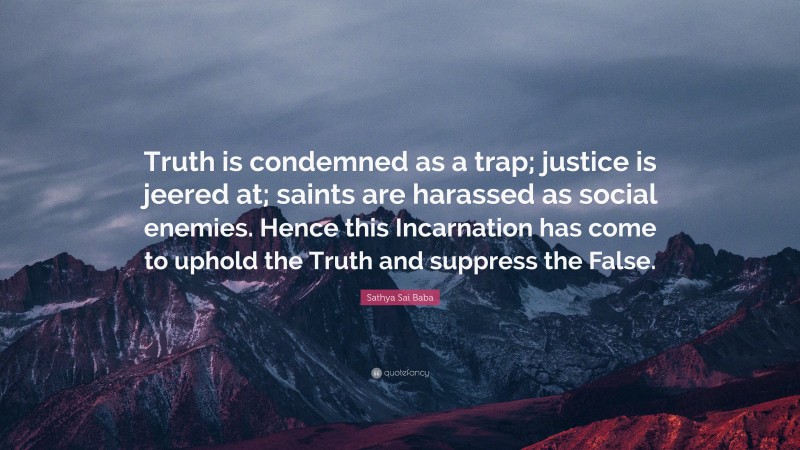 Sathya Sai Baba Quote: “Truth is condemned as a trap; justice is jeered at; saints are harassed as social enemies. Hence this Incarnation has come to uphold the Truth and suppress the False.”