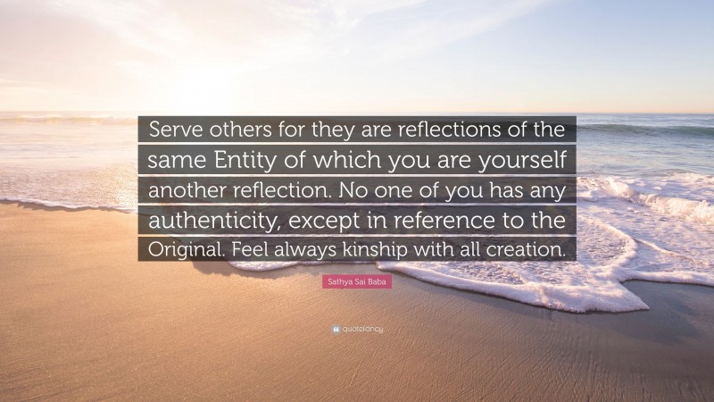 Sathya Sai Baba Quote: “Serve others for they are reflections of the same Entity of which you are yourself another reflection. No one of you has any authenticity, except in reference to the Original. Feel always kinship with all creation.”