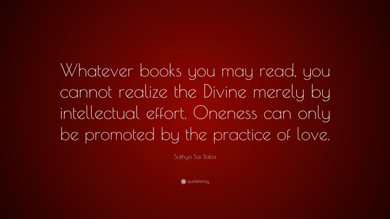 Sathya Sai Baba Quote: “Whatever books you may read, you cannot realize the Divine merely by intellectual effort. Oneness can only be promoted by the practice of love.”