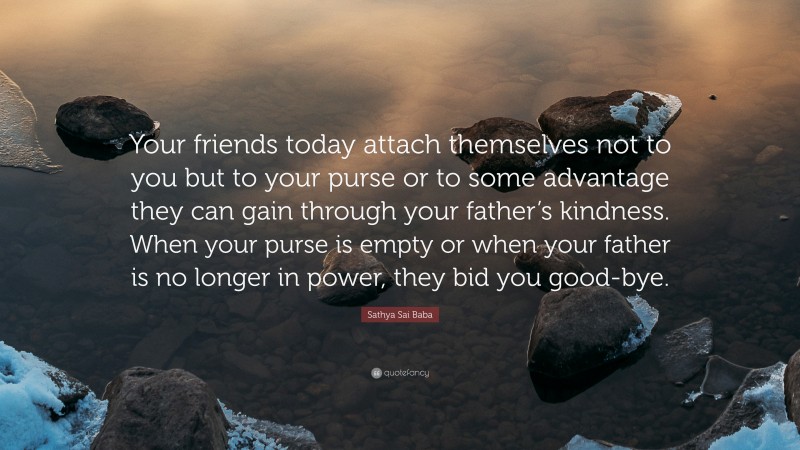 Sathya Sai Baba Quote: “Your friends today attach themselves not to you but to your purse or to some advantage they can gain through your father’s kindness. When your purse is empty or when your father is no longer in power, they bid you good-bye.”