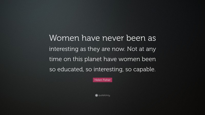 Helen Fisher Quote: “Women have never been as interesting as they are now. Not at any time on this planet have women been so educated, so interesting, so capable.”