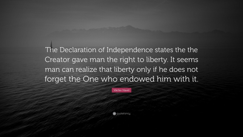 Václav Havel Quote: “The Declaration of Independence states the the Creator gave man the right to liberty. It seems man can realize that liberty only if he does not forget the One who endowed him with it.”