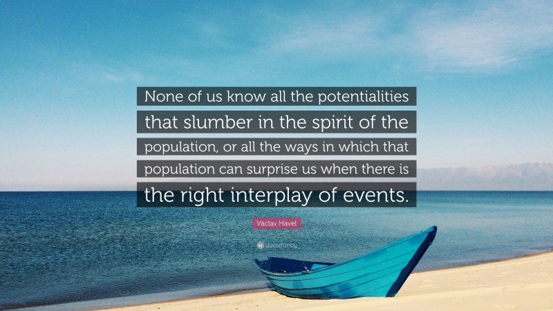 Václav Havel Quote: “None of us know all the potentialities that slumber in the spirit of the population, or all the ways in which that population can surprise us when there is the right interplay of events.”