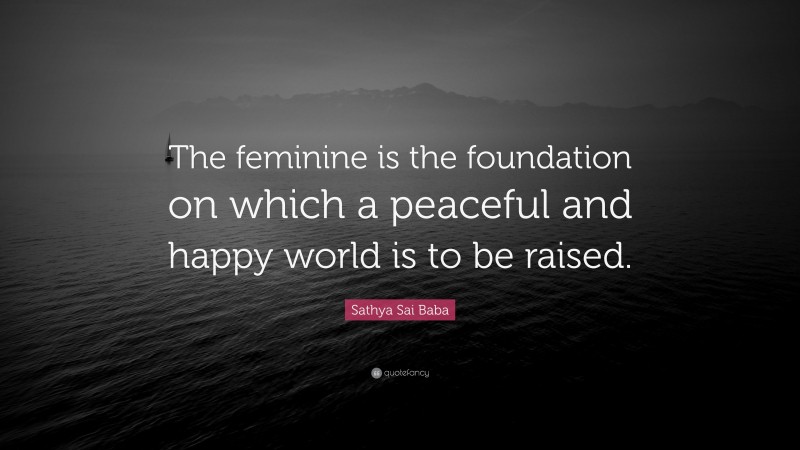 Sathya Sai Baba Quote: “The feminine is the foundation on which a peaceful and happy world is to be raised.”