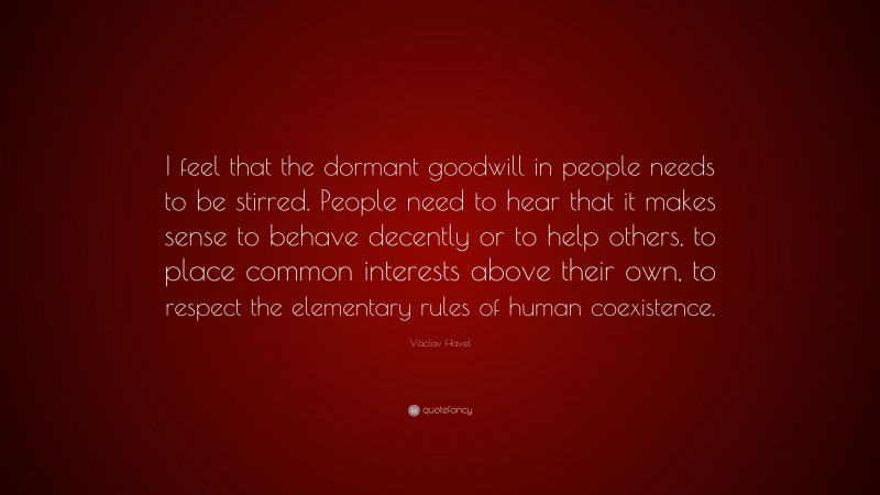 Václav Havel Quote: “I feel that the dormant goodwill in people needs to be stirred. People need to hear that it makes sense to behave decently or to help others, to place common interests above their own, to respect the elementary rules of human coexistence.”