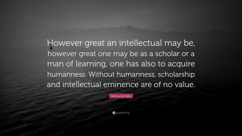 Sathya Sai Baba Quote: “However great an intellectual may be, however great one may be as a scholar or a man of learning, one has also to acquire humanness. Without humanness, scholarship and intellectual eminence are of no value.”