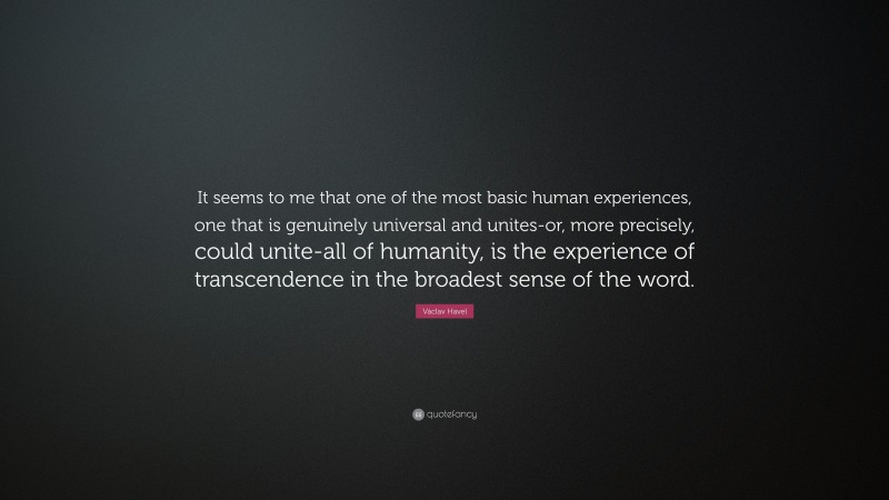 Václav Havel Quote: “It seems to me that one of the most basic human experiences, one that is genuinely universal and unites-or, more precisely, could unite-all of humanity, is the experience of transcendence in the broadest sense of the word.”