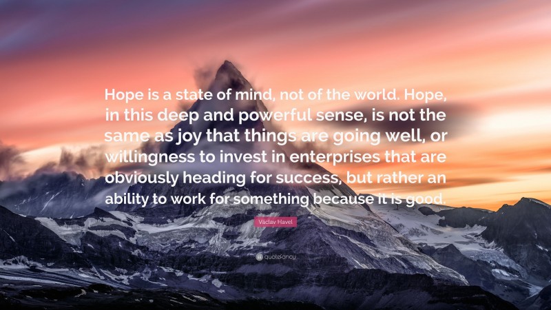 Václav Havel Quote: “Hope is a state of mind, not of the world. Hope, in this deep and powerful sense, is not the same as joy that things are going well, or willingness to invest in enterprises that are obviously heading for success, but rather an ability to work for something because it is good.”