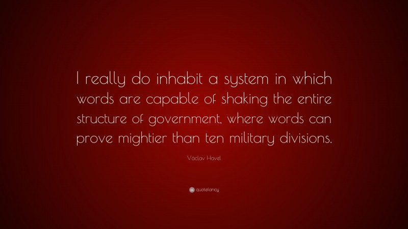 Václav Havel Quote: “I really do inhabit a system in which words are capable of shaking the entire structure of government, where words can prove mightier than ten military divisions.”