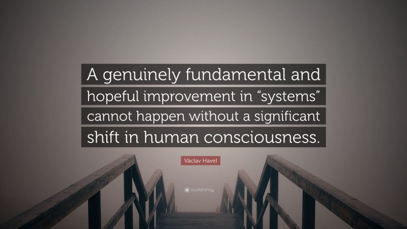 Václav Havel Quote: “A genuinely fundamental and hopeful improvement in “systems” cannot happen without a significant shift in human consciousness.”