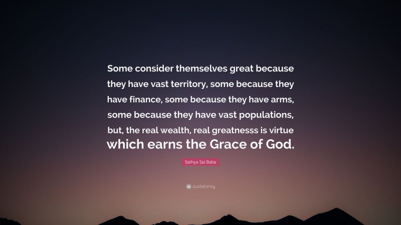 Sathya Sai Baba Quote: “Some consider themselves great because they have vast territory, some because they have finance, some because they have arms, some because they have vast populations, but, the real wealth, real greatnesss is virtue which earns the Grace of God.”