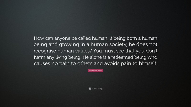 Sathya Sai Baba Quote: “How can anyone be called human, if being born a human being and growing in a human society, he does not recognise human values? You must see that you don’t harm any living being. He alone is a redeemed being who causes no pain to others and avoids pain to himself.”