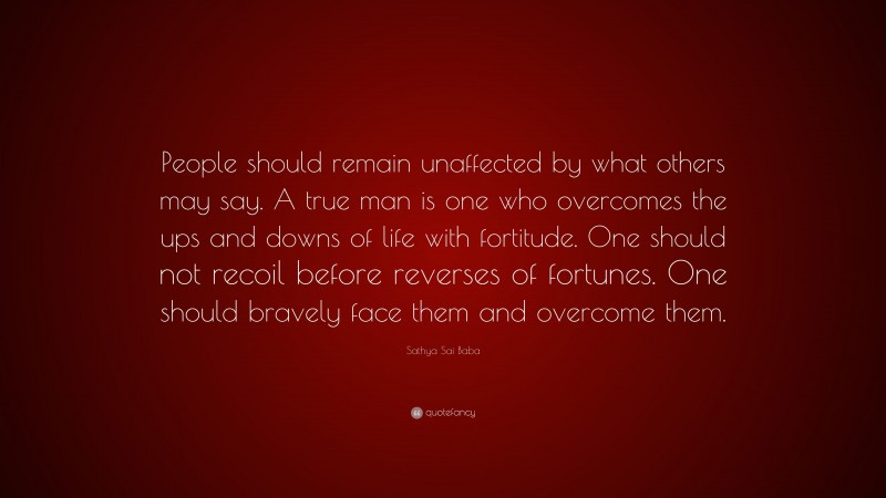 Sathya Sai Baba Quote: “People should remain unaffected by what others may say. A true man is one who overcomes the ups and downs of life with fortitude. One should not recoil before reverses of fortunes. One should bravely face them and overcome them.”