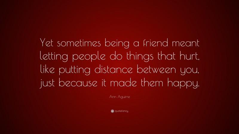 Ann Aguirre Quote: “Yet sometimes being a friend meant letting people do things that hurt, like putting distance between you, just because it made them happy.”