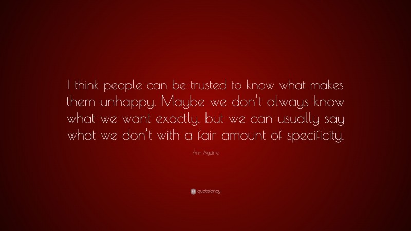 Ann Aguirre Quote: “I think people can be trusted to know what makes them unhappy. Maybe we don’t always know what we want exactly, but we can usually say what we don’t with a fair amount of specificity.”