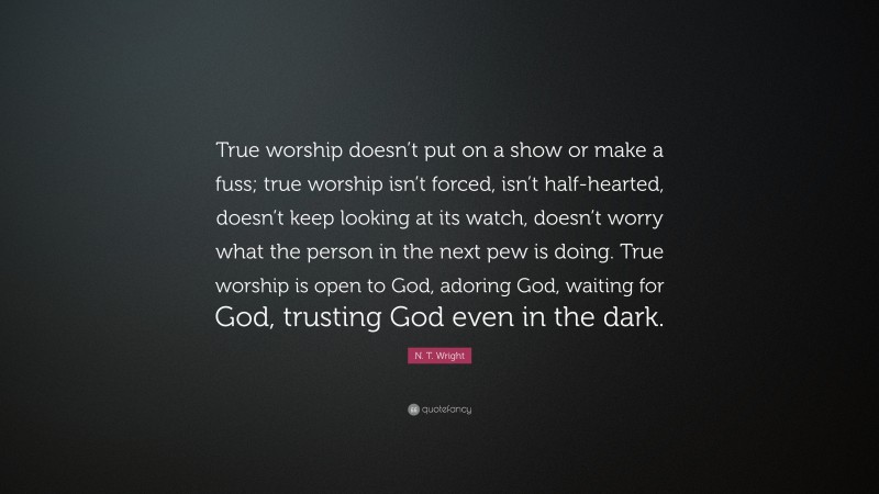 N. T. Wright Quote: “True worship doesn’t put on a show or make a fuss; true worship isn’t forced, isn’t half-hearted, doesn’t keep looking at its watch, doesn’t worry what the person in the next pew is doing. True worship is open to God, adoring God, waiting for God, trusting God even in the dark.”
