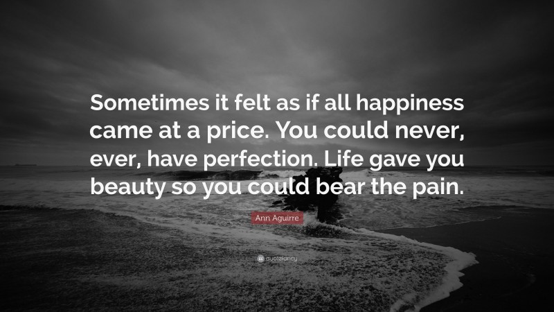 Ann Aguirre Quote: “Sometimes it felt as if all happiness came at a price. You could never, ever, have perfection. Life gave you beauty so you could bear the pain.”