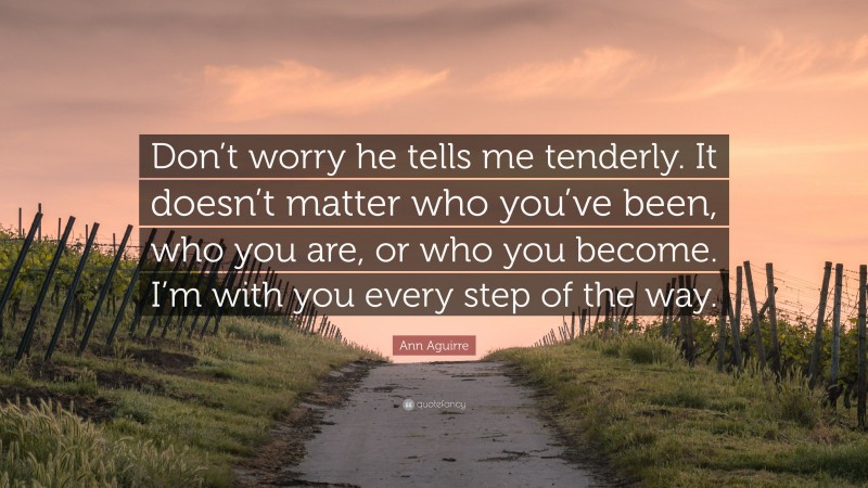 Ann Aguirre Quote: “Don’t worry he tells me tenderly. It doesn’t matter who you’ve been, who you are, or who you become. I’m with you every step of the way.”