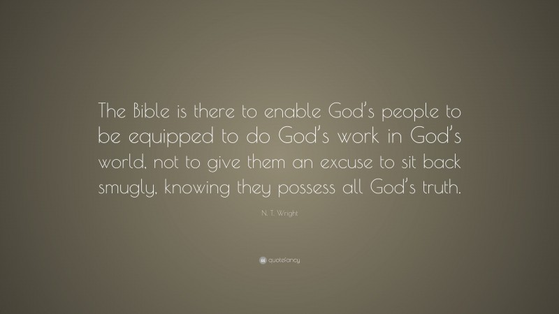 N. T. Wright Quote: “The Bible is there to enable God’s people to be equipped to do God’s work in God’s world, not to give them an excuse to sit back smugly, knowing they possess all God’s truth.”