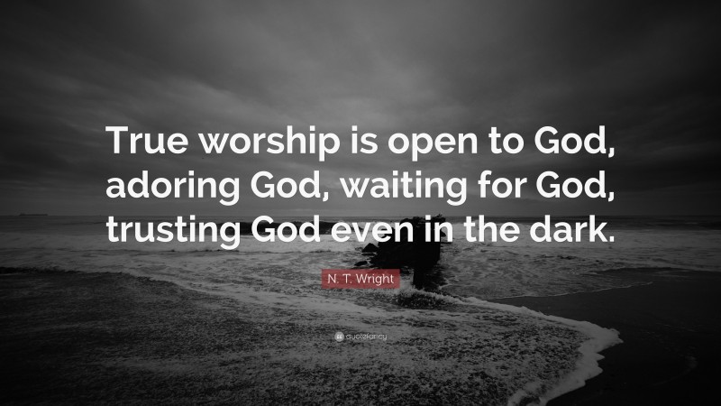 N. T. Wright Quote: “True worship is open to God, adoring God, waiting for God, trusting God even in the dark.”