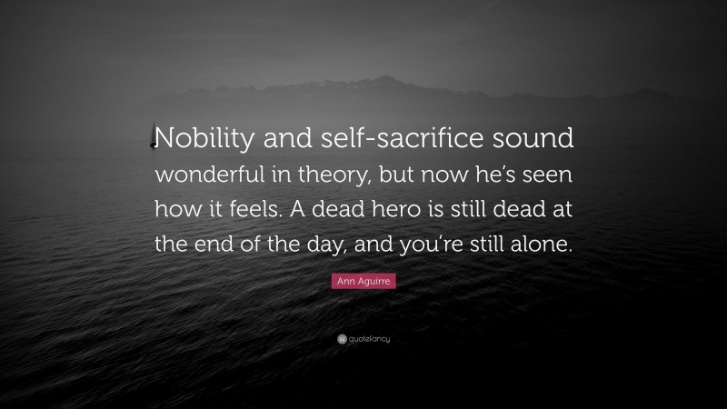 Ann Aguirre Quote: “Nobility and self-sacrifice sound wonderful in theory, but now he’s seen how it feels. A dead hero is still dead at the end of the day, and you’re still alone.”