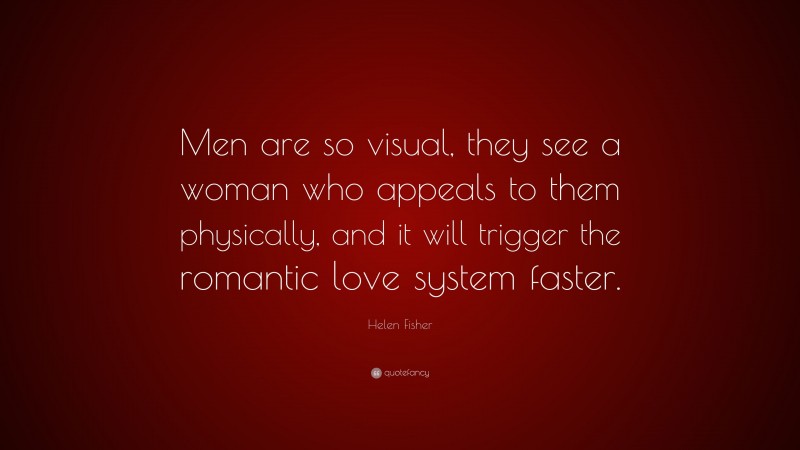 Helen Fisher Quote: “Men are so visual, they see a woman who appeals to them physically, and it will trigger the romantic love system faster.”