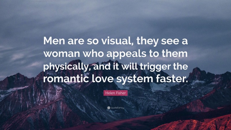 Helen Fisher Quote: “Men are so visual, they see a woman who appeals to them physically, and it will trigger the romantic love system faster.”