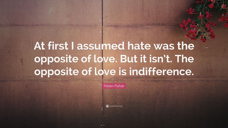Helen Fisher Quote: “At first I assumed hate was the opposite of love. But it isn’t. The opposite of love is indifference.”