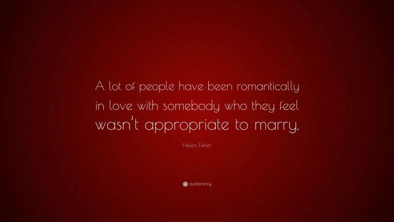 Helen Fisher Quote: “A lot of people have been romantically in love with somebody who they feel wasn’t appropriate to marry.”