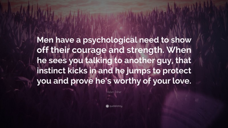 Helen Fisher Quote: “Men have a psychological need to show off their courage and strength. When he sees you talking to another guy, that instinct kicks in and he jumps to protect you and prove he’s worthy of your love.”
