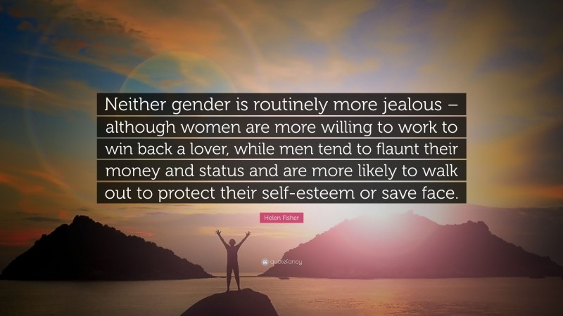 Helen Fisher Quote: “Neither gender is routinely more jealous – although women are more willing to work to win back a lover, while men tend to flaunt their money and status and are more likely to walk out to protect their self-esteem or save face.”