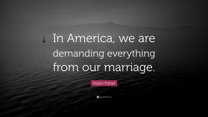 Helen Fisher Quote: “In America, we are demanding everything from our marriage.”