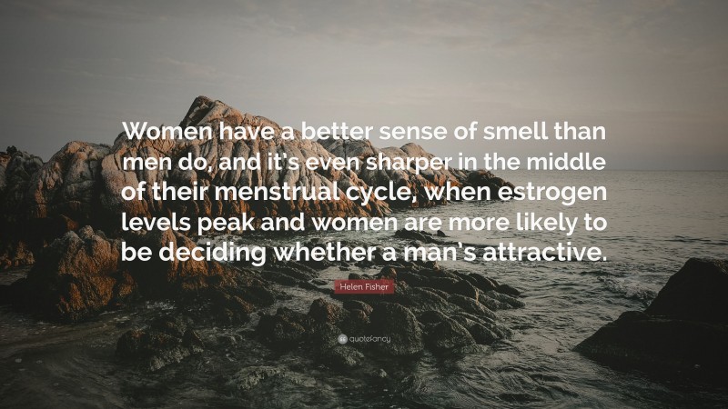 Helen Fisher Quote: “Women have a better sense of smell than men do, and it’s even sharper in the middle of their menstrual cycle, when estrogen levels peak and women are more likely to be deciding whether a man’s attractive.”