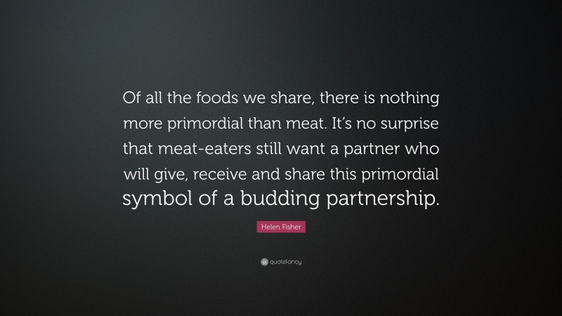 Helen Fisher Quote: “Of all the foods we share, there is nothing more primordial than meat. It’s no surprise that meat-eaters still want a partner who will give, receive and share this primordial symbol of a budding partnership.”