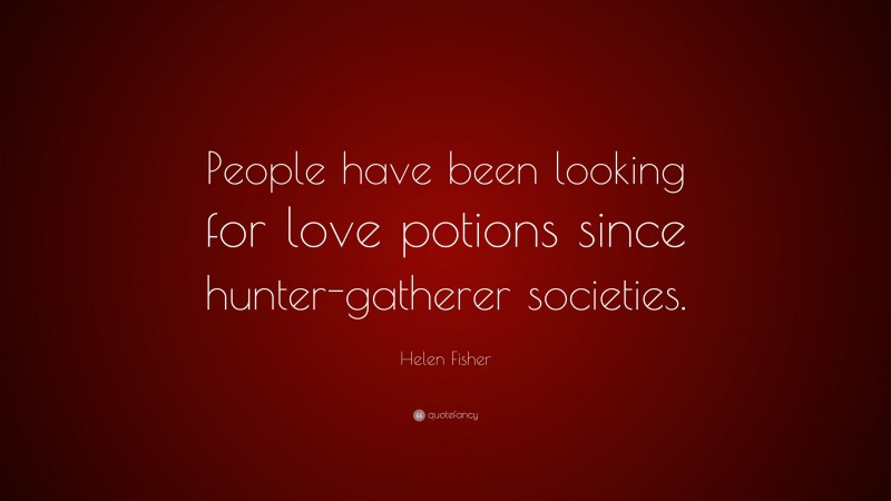 Helen Fisher Quote: “People have been looking for love potions since hunter-gatherer societies.”