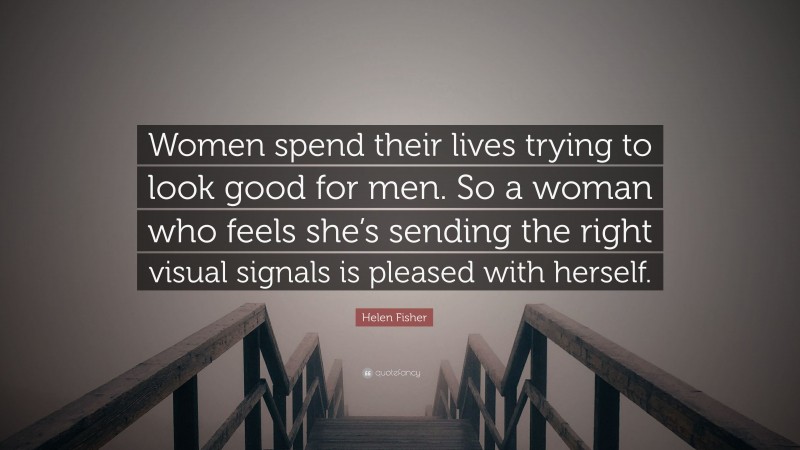 Helen Fisher Quote: “Women spend their lives trying to look good for men. So a woman who feels she’s sending the right visual signals is pleased with herself.”