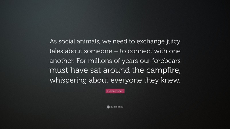 Helen Fisher Quote: “As social animals, we need to exchange juicy tales about someone – to connect with one another. For millions of years our forebears must have sat around the campfire, whispering about everyone they knew.”
