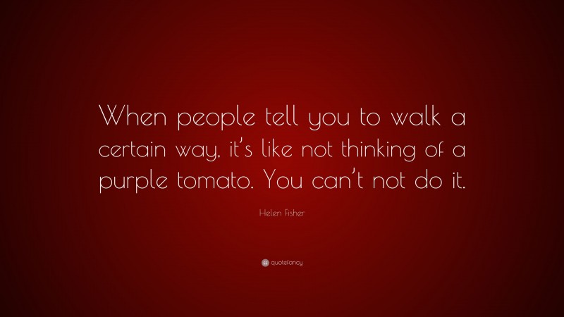 Helen Fisher Quote: “When people tell you to walk a certain way, it’s like not thinking of a purple tomato. You can’t not do it.”