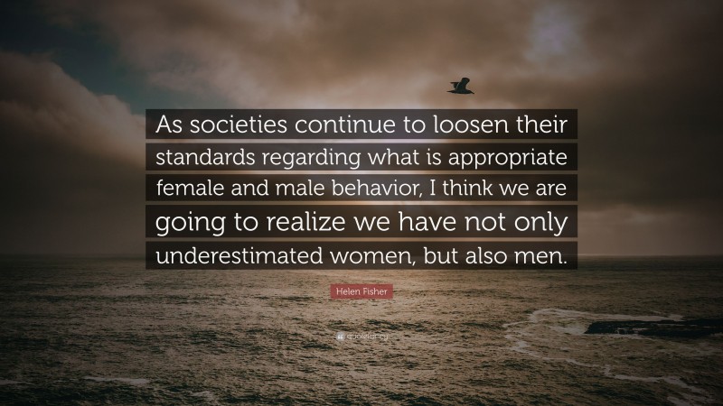 Helen Fisher Quote: “As societies continue to loosen their standards regarding what is appropriate female and male behavior, I think we are going to realize we have not only underestimated women, but also men.”