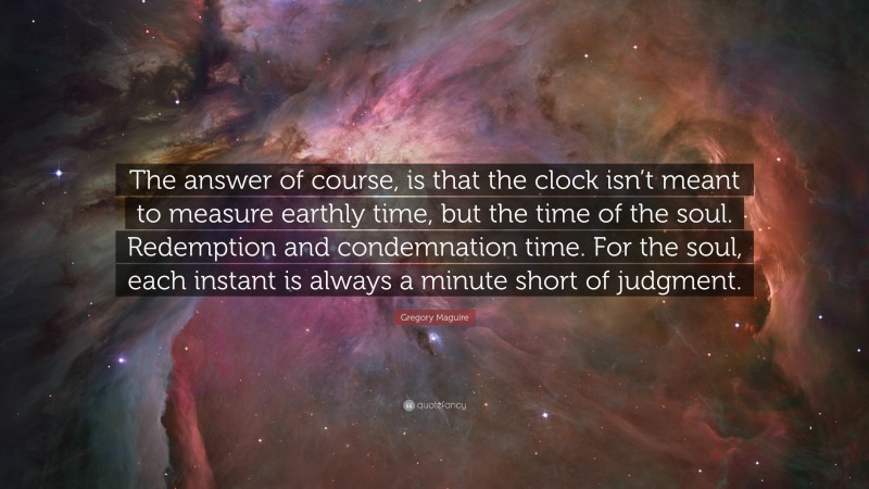 Gregory Maguire Quote: “The answer of course, is that the clock isn’t meant to measure earthly time, but the time of the soul. Redemption and condemnation time. For the soul, each instant is always a minute short of judgment.”