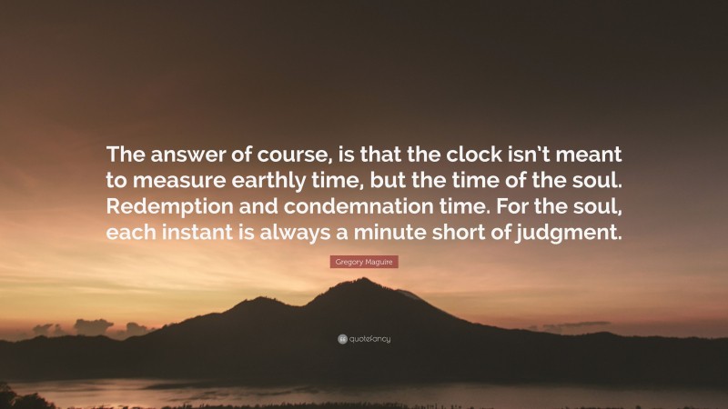 Gregory Maguire Quote: “The answer of course, is that the clock isn’t meant to measure earthly time, but the time of the soul. Redemption and condemnation time. For the soul, each instant is always a minute short of judgment.”