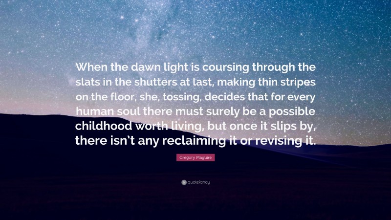 Gregory Maguire Quote: “When the dawn light is coursing through the slats in the shutters at last, making thin stripes on the floor, she, tossing, decides that for every human soul there must surely be a possible childhood worth living, but once it slips by, there isn’t any reclaiming it or revising it.”