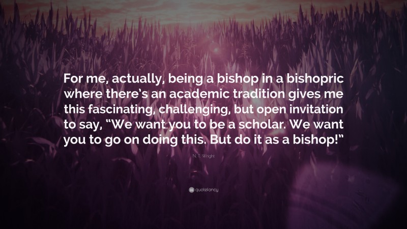 N. T. Wright Quote: “For me, actually, being a bishop in a bishopric where there’s an academic tradition gives me this fascinating, challenging, but open invitation to say, “We want you to be a scholar. We want you to go on doing this. But do it as a bishop!””