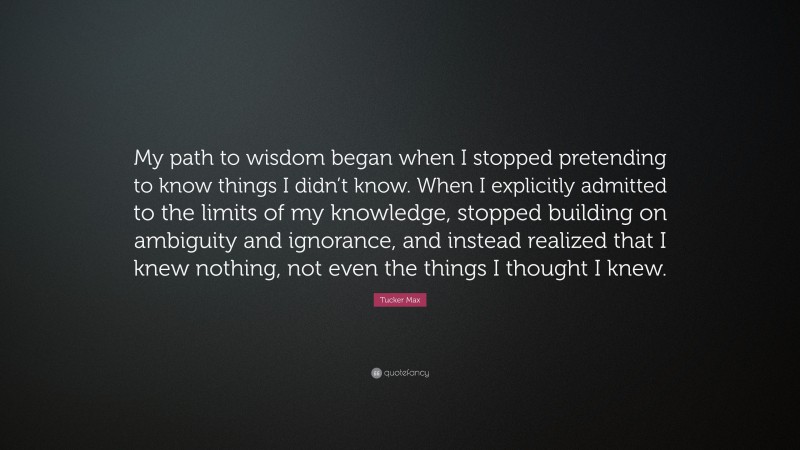 Tucker Max Quote: “My path to wisdom began when I stopped pretending to know things I didn’t know. When I explicitly admitted to the limits of my knowledge, stopped building on ambiguity and ignorance, and instead realized that I knew nothing, not even the things I thought I knew.”
