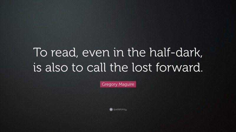 Gregory Maguire Quote: “To read, even in the half-dark, is also to call the lost forward.”