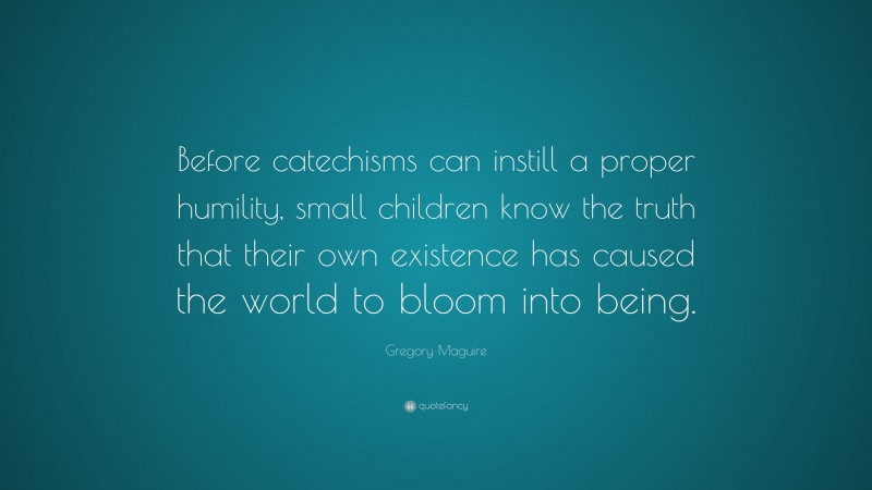 Gregory Maguire Quote: “Before catechisms can instill a proper humility, small children know the truth that their own existence has caused the world to bloom into being.”