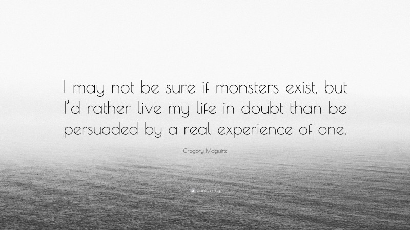 Gregory Maguire Quote: “I may not be sure if monsters exist, but I’d rather live my life in doubt than be persuaded by a real experience of one.”