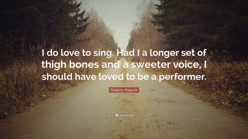 Gregory Maguire Quote: “I do love to sing. Had I a longer set of thigh bones and a sweeter voice, I should have loved to be a performer.”